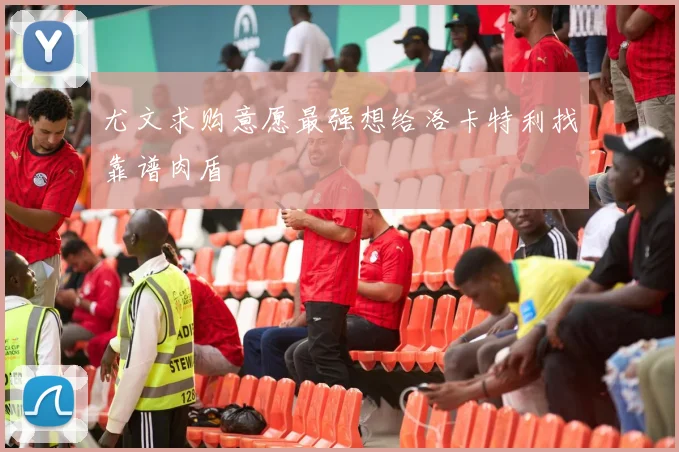 尤文求购意愿最强想给洛卡特利找靠谱肉盾